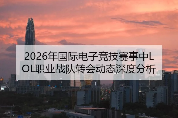 2026年国际电子竞技赛事中LOL职业战队转会动态深度分析