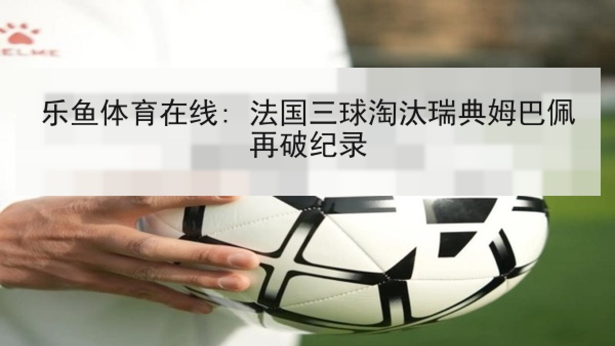 乐鱼体育在线: 法国三球淘汰瑞典姆巴佩再破纪录 乐鱼体育在线: 法国三球淘汰瑞典姆巴佩再破纪录
