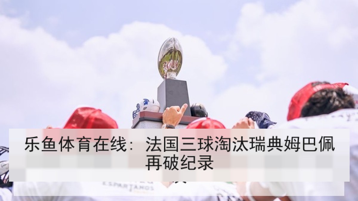 乐鱼体育在线: 法国三球淘汰瑞典姆巴佩再破纪录
