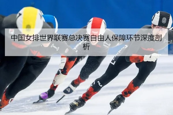 中国女排世界联赛总决赛自由人保障环节深度剖析