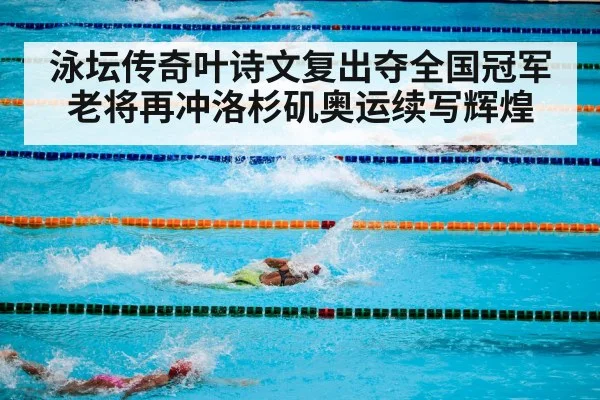 泳坛传奇叶诗文复出夺全国冠军 老将再冲洛杉矶奥运续写辉煌